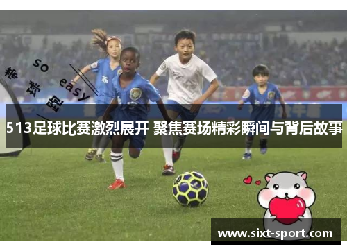 513足球比赛激烈展开 聚焦赛场精彩瞬间与背后故事