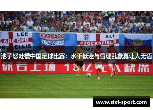 池子怒吐槽中国足球比赛：水平低迷与管理乱象真让人无语